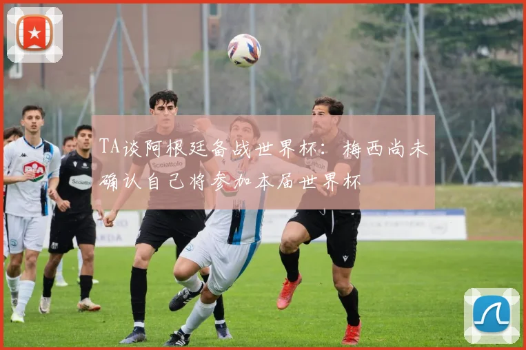 TA谈阿根廷备战世界杯：梅西尚未确认自己将参加本届世界杯