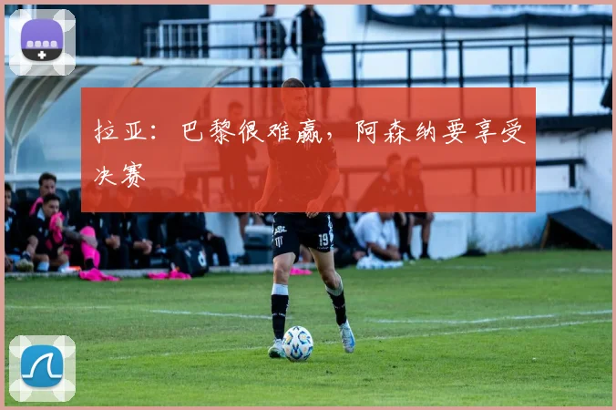 拉亚：巴黎很难赢，阿森纳要享受决赛
