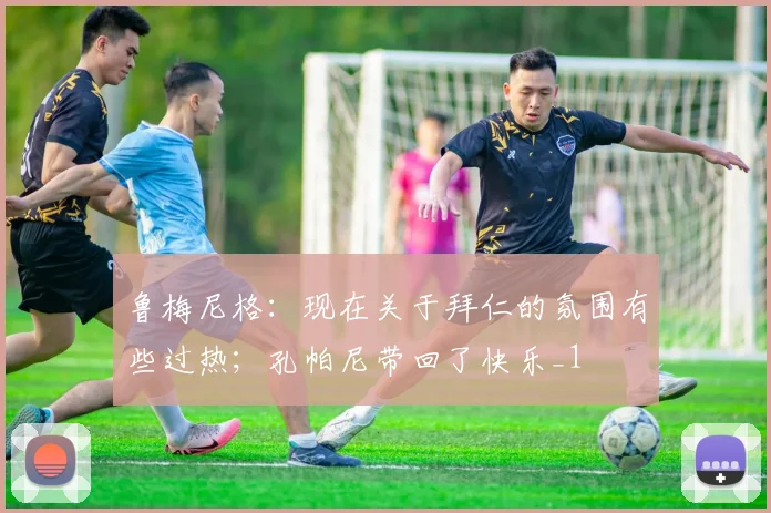 鲁梅尼格：现在关于拜仁的氛围有些过热；孔帕尼带回了快乐_1