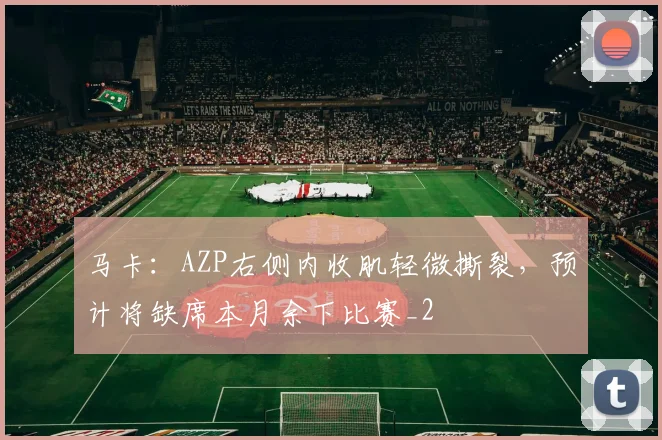 马卡：AZP右侧内收肌轻微撕裂，预计将缺席本月余下比赛_2